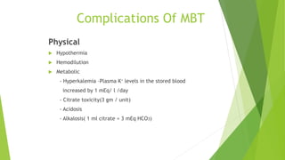 Complications Of MBT
Physical
 Hypothermia
 Hemodilution
 Metabolic
- Hyperkalemia –Plasma K+ levels in the stored blood
increased by 1 mEq/ l /day
- Citrate toxicity(3 gm / unit)
- Acidosis
- Alkalosis( 1 ml citrate = 3 mEq HCO3)
 