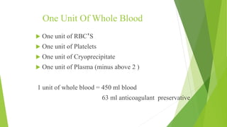 One Unit Of Whole Blood
 One unit of RBC’S
 One unit of Platelets
 One unit of Cryoprecipitate
 One unit of Plasma (minus above 2 )
1 unit of whole blood = 450 ml blood
63 ml anticoagulant preservative
 