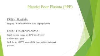 Platelet Poor Plasma (PPP)
FRESH PLASMA
Prepared & infused within 6 hrs of preparation
FRESH FROZEN PLASMA
Fresh plasma stored at -20ºC in a freezer
Is stable for 1 year
Both forms of PPP have all the Coagulation factors &
proteins
 