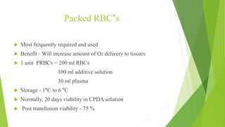 Packed RBC’s
 Most frequently required and used
 Benefit – Will increase amount of O2 delivery to tissues
 1 unit PRBCs = 200 ml RBCs
100 ml additive solution
30 ml plasma
 Storage - 1ºC to 6 ºC
 Normally, 20 days viability in CPDA solution
 Post transfusion viability - 75 %
 