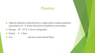 Platelets
CERTAIN FACTS
 Aphretic platelets collected from a single donor contains platelets
equivalent to 6 - 8 whole blood derived platelet concentrates
 Storage – 20 – 24 ºC ( Never refrigerate)
 Expiry – 5 - 7 days
 Use Platelet filters and not routine blood filters
 