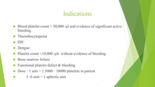 Indications
 Blood platelet count < 50,000 /μl and evidence of significant active
bleeding
 Thrombocytopenia
 DIC
 Dengue
 Platelet count <10,000 /μlt without evidence of bleeding
 Bone marrow failure
 Functional platelet defect & bleeding
 Dose – 1 unit = ↑ 5000 – 10000 platelets in patient
 5 -6 unit = 1 aphretic unit
NO CROSS MATCHING REQUIRED
 