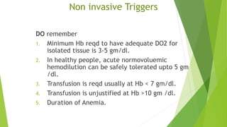 Non invasive Triggers
DO remember
1. Minimum Hb reqd to have adequate DO2 for
isolated tissue is 3-5 gm/dl.
2. In healthy people, acute normovoluemic
hemodilution can be safely tolerated upto 5 gm
/dl.
3. Transfusion is reqd usually at Hb < 7 gm/dl.
4. Transfusion is unjustified at Hb >10 gm /dl.
5. Duration of Anemia.
 