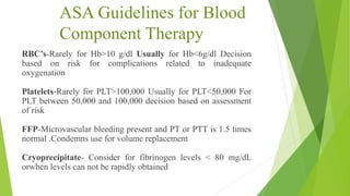 ASA Guidelines for Blood
Component Therapy
RBC’s-Rarely for Hb>10 g/dl Usually for Hb<6g/dl Decision
based on risk for complications related to inadequate
oxygenation
Platelets-Rarely for PLT>100,000 Usually for PLT<50,000 For
PLT between 50,000 and 100,000 decision based on assessment
of risk
FFP-Microvascular bleeding present and PT or PTT is 1.5 times
normal .Condemns use for volume replacement
Cryoprecipitate- Consider for fibrinogen levels < 80 mg/dL
orwhen levels can not be rapidly obtained
 