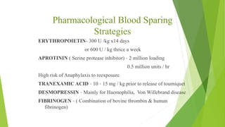 Pharmacological Blood Sparing
Strategies
ERYTHROPOIETIN- 300 U /kg x14 days
or 600 U / kg thrice a week
APROTININ ( Serine protease inhibitor) – 2 million loading
0.5 million units / hr
High risk of Anaphylaxis to reexposure
TRANEXAMIC ACID – 10 – 15 mg / kg prior to release of tourniquet
DESMOPRESSIN – Mainly for Haemophilia, Von Willebrand disease
FIBRINOGEN – ( Combination of bovine thrombin & human
fibrinogen)
 