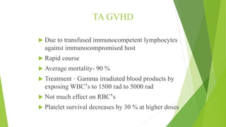 TA GVHD
 Due to transfused immunocompetent lymphocytes
against immunocompromised host
 Rapid course
 Average mortality- 90 %
 Treatment – Gamma irradiated blood products by
exposing WBC’s to 1500 rad to 5000 rad
 Not much effect on RBC’s
 Platelet survival decreases by 30 % at higher doses
 