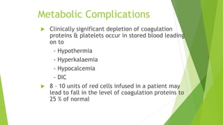 Metabolic Complications
 Clinically significant depletion of coagulation
proteins & platelets occur in stored blood leading
on to
- Hypothermia
- Hyperkalaemia
- Hypocalcemia
- DIC
 8 – 10 units of red cells infused in a patient may
lead to fall in the level of coagulation proteins to
25 % of normal
 