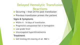 Delayed Hemolytic Transfusion
Reactions
 Occuring > than 24 hrs post transfusion
 Previous transfusion primes the patient
Signs & Symptoms
 Within 4 – 14 days of transfusion
 Progressive unexplained fall in hemoglobin
 Low grade fever
 Unconjugated hyperbilirubinemia
Treatment
 Self limiting till clearing of all RBC’s
 