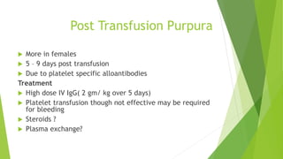 Post Transfusion Purpura
 More in females
 5 – 9 days post transfusion
 Due to platelet specific alloantibodies
Treatment
 High dose IV IgG( 2 gm/ kg over 5 days)
 Platelet transfusion though not effective may be required
for bleeding
 Steroids ?
 Plasma exchange?
 