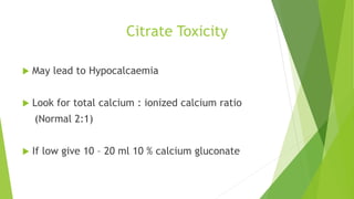 Citrate Toxicity
 May lead to Hypocalcaemia
 Look for total calcium : ionized calcium ratio
(Normal 2:1)
 If low give 10 – 20 ml 10 % calcium gluconate
 