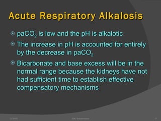 Acute Respiratory Alkalosis paCO 2  is low and the pH is alkalotic The increase in pH is accounted for entirely by the decrease in paCO 2 Bicarbonate and base excess will be in the normal range because the kidneys have not had sufficient time to establish effective compensatory mechanisms 12/30/02 ABG Interpretation 