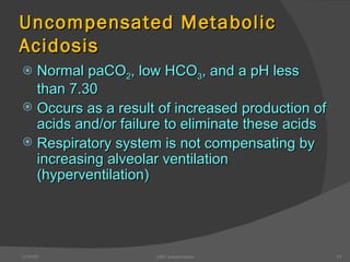 Uncompensated Metabolic Acidosis Normal paCO 2 , low HCO 3 , and a pH less than 7.30 Occurs as a result of increased production of acids and/or failure to eliminate these acids Respiratory system is not compensating by increasing alveolar ventilation (hyperventilation) 12/30/02 ABG Interpretation 