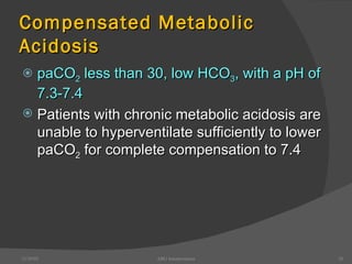 Compensated Metabolic Acidosis paCO 2  less than 30, low HCO 3 , with a pH of 7.3-7.4 Patients with chronic metabolic acidosis are unable to hyperventilate sufficiently to lower paCO 2  for complete compensation to 7.4 12/30/02 ABG Interpretation 