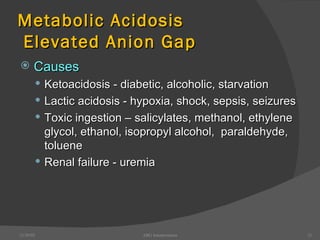 Metabolic Acidosis  Elevated Anion Gap Causes Ketoacidosis - diabetic, alcoholic, starvation Lactic acidosis - hypoxia, shock, sepsis, seizures Toxic ingestion – salicylates, methanol, ethylene glycol, ethanol, isopropyl alcohol,  paraldehyde, toluene Renal failure - uremia 12/30/02 ABG Interpretation 