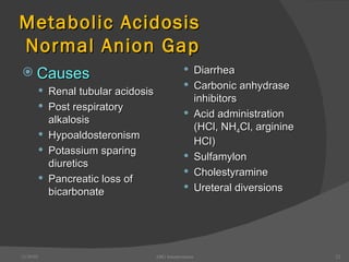 Metabolic Acidosis  Normal Anion Gap Causes Renal tubular acidosis Post respiratory alkalosis Hypoaldosteronism Potassium sparing diuretics Pancreatic loss of bicarbonate Diarrhea Carbonic anhydrase inhibitors Acid administration (HCl, NH 4 Cl, arginine HCl) Sulfamylon Cholestyramine Ureteral diversions 12/30/02 ABG Interpretation 