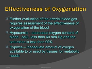 Effectiveness of Oxygenation Further evaluation of the arterial blood gas requires assessment of the effectiveness of oxygenation of the blood Hypoxemia – decreased oxygen content of blood - paO 2  less than 60 mm Hg and the saturation is less than 90% Hypoxia – inadequate amount of oxygen available to or used by tissues for metabolic needs 12/30/02 ABG Interpretation 