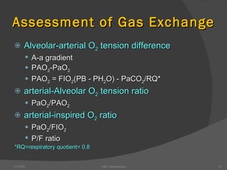 Assessment of Gas Exchange Alveolar-arterial O 2  tension difference A-a gradient PAO 2 -PaO 2 PAO 2  = FIO 2 (PB - PH 2 O) - PaCO 2 /RQ* arterial-Alveolar O 2  tension ratio PaO 2 /PAO 2 arterial-inspired O 2  ratio PaO 2 /FIO 2 P/F ratio *RQ=respiratory quotient= 0.8 12/30/02 ABG Interpretation 
