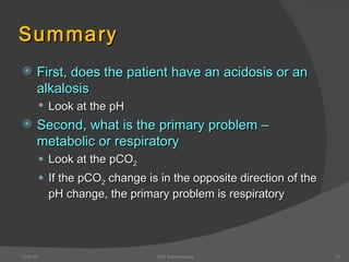 Summary First, does the patient have an acidosis or an alkalosis  Look at the pH Second, what is the primary problem – metabolic or respiratory Look at the pCO 2 If the pCO 2  change is in the opposite direction of the pH change, the primary problem is respiratory 12/30/02 ABG Interpretation 