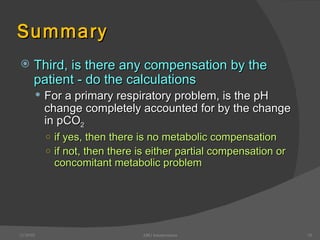Summary Third, is there any compensation by the patient - do the calculations For a primary respiratory problem, is the pH change completely accounted for by the change in pCO 2 if yes, then there is no metabolic compensation if not, then there is either partial compensation or concomitant metabolic problem 12/30/02 ABG Interpretation 
