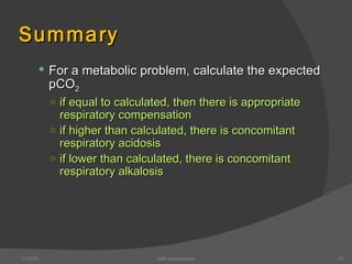 Summary For a metabolic problem, calculate the expected pCO 2 if equal to calculated, then there is appropriate respiratory compensation if higher than calculated, there is concomitant respiratory acidosis if lower than calculated, there is concomitant respiratory alkalosis 12/30/02 ABG Interpretation 