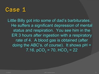 Case 1 Little Billy got into some of dad’s barbiturates.  He suffers a significant depression of mental status and respiration.  You see him in the ER 3 hours after ingestion with a respiratory rate of 4.  A blood gas is obtained (after doing the ABC’s, of course).  It shows pH = 7.16, pCO 2  = 70, HCO 3  = 22 12/30/02 ABG Interpretation 