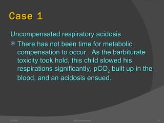 Case 1 Uncompensated respiratory acidosis There has not been time for metabolic compensation to occur.  As the barbiturate toxicity took hold, this child slowed his respirations significantly, pCO 2  built up in the blood, and an acidosis ensued. 12/30/02 ABG Interpretation 