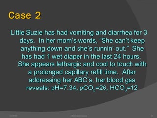 Case 2 Little Suzie has had vomiting and diarrhea for 3 days.  In her mom’s words, “She can’t keep anything down and she’s runnin’ out.”  She has had 1 wet diaper in the last 24 hours.  She appears lethargic and cool to touch with a prolonged capillary refill time.  After addressing her ABC’s, her blood gas reveals: pH=7.34, pCO 2 =26, HCO 3 =12 12/30/02 ABG Interpretation 