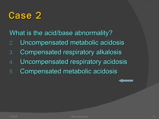 Case 2 What is the acid/base abnormality? Uncompensated metabolic acidosis Compensated respiratory alkalosis Uncompensated respiratory acidosis Compensated metabolic acidosis 12/30/02 ABG Interpretation 