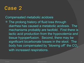 Case 2 Compensated metabolic acidosis The prolong history of fluid loss through diarrhea has caused a metabolic acidosis.  The mechanisms probably are twofold.  First there is lactic acid production from the hypovolemia and tissue hypoperfusion.  Second, there may be significant bicarbonate losses in the stool.  The body has compensated by “blowing off” the CO 2  with increased respirations. 12/30/02 ABG Interpretation 