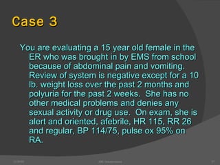 Case 3 You are evaluating a 15 year old female in the ER who was brought in by EMS from school because of abdominal pain and vomiting.  Review of system is negative except for a 10 lb. weight loss over the past 2 months and polyuria for the past 2 weeks.  She has no other medical problems and denies any sexual activity or drug use.  On exam, she is alert and oriented, afebrile, HR 115, RR 26 and regular, BP 114/75, pulse ox 95% on RA. 12/30/02 ABG Interpretation 