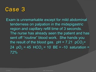 Case 3 Exam is unremarkable except for mild abdominal tenderness on palpation in the midepigastric region and capillary refill time of 3 seconds.  The nurse has already seen the patient and has sent off “routine” blood work.  She hands you the result of the blood gas.  pH = 7.21  pCO 2 =   24  pO 2  = 45  HCO 3  = 10  BE = -10  saturation = 72% 12/30/02 ABG Interpretation 