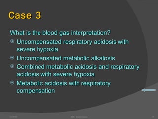 Case 3 What is the blood gas interpretation? Uncompensated respiratory acidosis with severe hypoxia Uncompensated metabolic alkalosis Combined metabolic acidosis and respiratory acidosis with severe hypoxia Metabolic acidosis with respiratory compensation 12/30/02 ABG Interpretation 