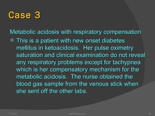 Case 3 Metabolic acidosis with respiratory compensation This is a patient with new onset diabetes mellitus in ketoacidosis.  Her pulse oximetry saturation and clinical examination do not reveal any respiratory problems except for tachypnea which is her compensatory mechanism for the metabolic acidosis.  The nurse obtained the blood gas sample from the venous stick when she sent off the other labs. 12/30/02 ABG Interpretation 
