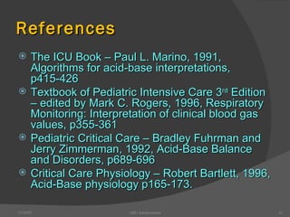 References The ICU Book – Paul L. Marino, 1991, Algorithms for acid-base interpretations, p415-426 Textbook of Pediatric Intensive Care 3 rd  Edition – edited by Mark C. Rogers, 1996, Respiratory Monitoring: Interpretation of clinical blood gas values, p355-361 Pediatric Critical Care – Bradley Fuhrman and Jerry Zimmerman, 1992, Acid-Base Balance and Disorders, p689-696 Critical Care Physiology – Robert Bartlett, 1996, Acid-Base physiology p165-173. 12/30/02 ABG Interpretation 