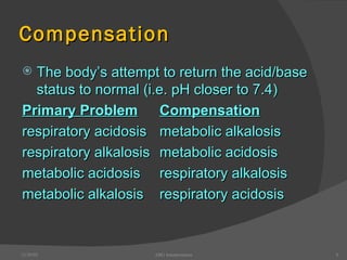 Compensation The body’s attempt to return the acid/base status to normal (i.e. pH closer to 7.4) Primary Problem Compensation respiratory acidosis metabolic alkalosis respiratory alkalosis metabolic acidosis metabolic acidosis respiratory alkalosis metabolic alkalosis respiratory acidosis 12/30/02 ABG Interpretation 