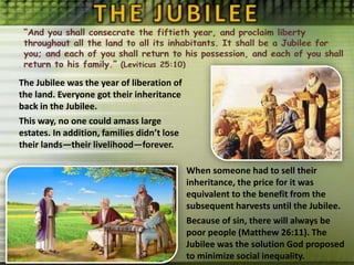 The Jubilee was the year of liberation of
the land. Everyone got their inheritance
back in the Jubilee.
This way, no one could amass large
estates. In addition, families didn’t lose
their lands—their livelihood—forever.
When someone had to sell their
inheritance, the price for it was
equivalent to the benefit from the
subsequent harvests until the Jubilee.
Because of sin, there will always be
poor people (Matthew 26:11). The
Jubilee was the solution God proposed
to minimize social inequality.
 