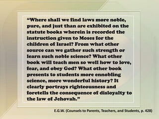 “Where shall we find laws more noble,
pure, and just than are exhibited on the
statute books wherein is recorded the
instruction given to Moses for the
children of Israel? From what other
source can we gather such strength or
learn such noble science? What other
book will teach men so well how to love,
fear, and obey God? What other book
presents to students more ennobling
science, more wonderful history? It
clearly portrays righteousness and
foretells the consequence of disloyalty to
the law of Jehovah.”
E.G.W. (Counsels to Parents, Teachers, and Students, p. 428)
 