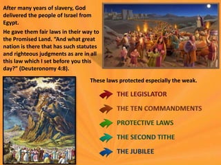 After many years of slavery, God
delivered the people of Israel from
Egypt.
He gave them fair laws in their way to
the Promised Land. “And what great
nation is there that has such statutes
and righteous judgments as are in all
this law which I set before you this
day?” (Deuteronomy 4:8).
These laws protected especially the weak.
 
