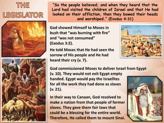 “So the people believed; and when they heard that the
Lord had visited the children of Israel and that He had
looked on their affliction, then they bowed their heads
and worshiped.” (Exodus 4:31)
God showed Himself to Moses in
bush that “was burning with fire”
and “was not consumed”
(Exodus 3:2).
He told Moses that He had seen the
sorrow of His people and He had
heard their cry (v. 7).
God commissioned Moses to deliver Israel from Egypt
(v. 10). They would not exit Egypt empty
handed. Egypt would pay the Israelites
for all the work they had done as slaves
(v. 21).
In their way to Canaan, God resolved to
make a nation from that people of former
slaves. They gave them fair laws that
could be a blessing for the entire world.
Therefore, He called them to mount Sinai.
 