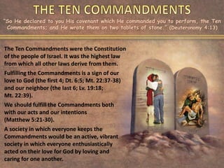 “So He declared to you His covenant which He commanded you to perform, the Ten
Commandments; and He wrote them on two tablets of stone.” (Deuteronomy 4:13)
The Ten Commandments were the Constitution
of the people of Israel. It was the highest law
from which all other laws derive from them.
Fulfilling the Commandments is a sign of our
love to God (the first 4; Dt. 6:5; Mt. 22:37-38)
and our neighbor (the last 6; Lv. 19:18;
Mt. 22:39).
We should fulfill the Commandments both
with our acts and our intentions
(Matthew 5:21-30).
A society in which everyone keeps the
Commandments would be an active, vibrant
society in which everyone enthusiastically
acted on their love for God by loving and
caring for one another.
 