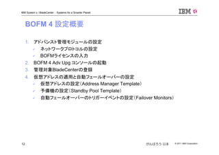 © 2011 IBM Corporation12
IBM System x / BladeCenter : Systems for a Smarter Planet
がんばろう 日本
BOFM 4 設定概要
1. アドバンスト管理モジュールの設定
ネットワークプロトコルの設定
BOFMライセンスの入力
2. BOFM 4 Adv Upg コンソールの起動
3. 管理対象BladeCenterの登録
4. 仮想アドレスの適用と自動フェールオーバーの設定
仮想アドレスの設定（Address Manager Template）
予備機の設定（Standby Pool Template）
自動フェールオーバーのトリガーイベントの設定（Failover Monitors）
 