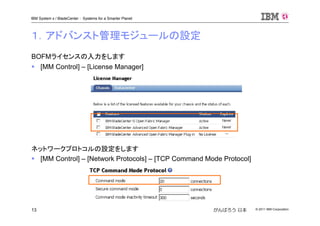 © 2011 IBM Corporation13
IBM System x / BladeCenter : Systems for a Smarter Planet
がんばろう 日本
BOFMライセンスの入力をします
[MM Control] – [License Manager]
ネットワークプロトコルの設定をします
[MM Control] – [Network Protocols] – [TCP Command Mode Protocol]
１．アドバンスト管理モジュールの設定
 