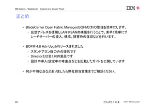 © 2011 IBM Corporation26
IBM System x / BladeCenter : Systems for a Smarter Planet
がんばろう 日本
BladeCenter Open Fabric Manager(BOFM)はI/O管理を簡単にします。
仮想アドレスを使用しLANやSANの構築を行うことで、素早く簡単にブ
レードサーバーの導入、構成、障害時の復旧などを行います。
BOFM 4.0 Adv Upgがリリースされました
スタンドアロン版のみの提供です
Directorとは全く別の製品です
設計や導入/設定中の考慮点などを記載したガイドを公開しています
何か不明な点などありましたら弊社担当営業までご相談ください。
まとめ
 