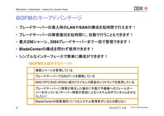 © 2011 IBM Corporation6
IBM System x / BladeCenter : Systems for a Smarter Planet
がんばろう 日本
BOFMのキーアドバンテージ
ブレードサーバーの導入時のLANやSANの構成を短時間で行えます！
ブレードサーバーの障害復旧を短時間に、自動で行うこともできます！
最大256シャーシ、3584ブレードサーバーまで一括で管理できます！
BladeCenterの構成を問わず使用できます！
シンプルなインターフェースで簡単に構成ができます！
<BOFMをお勧めするケース>
ブレードサーバーに障害が発生した場合に手動で予備機へのフェールオー
バーを行っている（サーバー障害が原因によるシステムのダウンタイムを少な
くしたい）
BladeCenterの設置場所にいつもシステム管理者がいるとは限らない
MACやFC/SAS WWNに紐付くライセンス課金のソフトウェアを使用している
ブレードサーバーでSANブートを構築している
複数シャーシを管理している
 