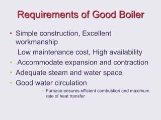 Requirements of Good Boiler
• Simple construction, Excellent
workmanship
Low maintenance cost, High availability
• Accommodate expansion and contraction
• Adequate steam and water space
• Good water circulation
• Furnace ensures efficient combustion and maximum
rate of heat transfer
 