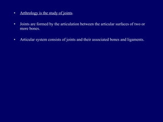 Arthrology is the study of joints . Joints are formed by the articulation between the articular surfaces of two or more bones. Articular system consists of joints and their associated bones and ligaments. 