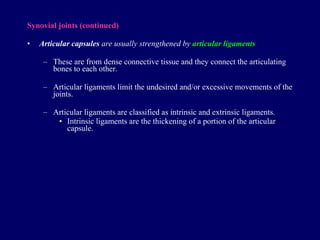 Synovial joints  (continued) Articular capsules  are usually strengthened by  articular ligaments These are from dense connective tissue and they connect the articulating bones to each other. Articular ligaments limit the undesired and/or excessive movements of the joints. Articular ligaments are classified as intrinsic and extrinsic ligaments. Intrinsic ligaments are the thickening of a portion of the articular capsule. 