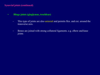 Synovial joints  (continued) Hinge joints (ginglymus, trochlear) This type of joints are also  uniaxial  and permits flex. and ext. around the transverse axis. Bones are joined with strong collateral ligaments. e.g. elbow and knee joints 