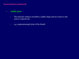 Synovial joints  (continued) Saddle joints T he articular surfaces   resembl e  a saddle shape  and  are concave and convex  respectively . e.g. carpometacarpal joint of the thumb 