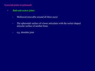 Synovial joints  (continued) Ball and socket joints Multiaxial  (movable around all three axes) The spheroidal surface of a bone articulates with the socket shaped articular surface of another bone. e.g. shoulder joint 